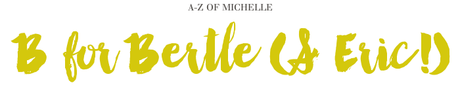 A-Z of Michelle: B for Bertle & Eric A-Z of Michelle: B for Bertle & Eric