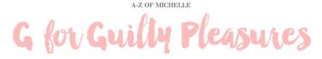 A-Z of Michelle: G for Guilty Pleasures A-Z of Michelle: G for Guilty Pleasures