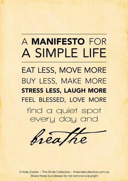 a manifesto for a simple life: eat less, move more. buy less, make more. stress less, laugh more. feel blesses, love more. find a quiet spot every day and breathe.