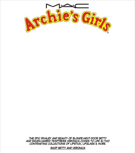 M.A.C. Archie's Girls The epic rivalry and beauty of blonde-next-door Betty and raven-haired temptress Veronica comes to life in two contrasting collections of Lipstick, Lipglass & more. SHOP BETTY AND VERONICA.