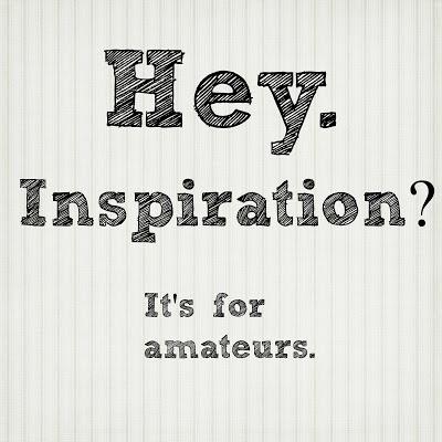 Hey. Inspiration is for amateurs. (I've said this Before)