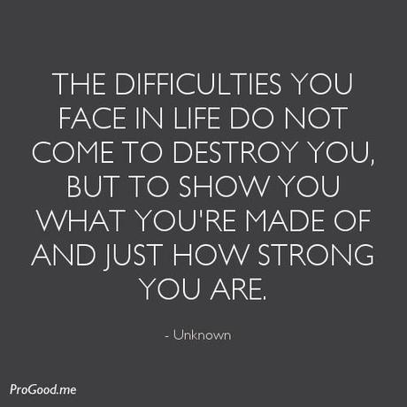The difficulties you face in life do not come to destroy you, but to show you what you’re made of and just how strong you are. – Unknown