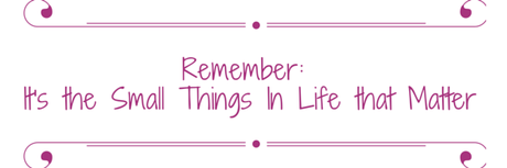Remember- It's the Small Things In Life That Matter
