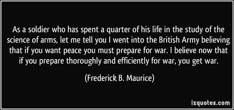 As a soldier who has spent a quarter of his life in the study of the science of arms, let me tell you I went into the British Army believing that if you want peace you must prepare for war. I believe now that if you prepare thoroughly and efficiently for war, you get war.  - Frederick B. Maurice