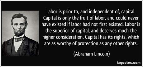 Labor is prior to, and independent of, capital. Capital is only the fruit of labor, and could never have existed if labor had not first existed. Labor is the superior of capital, and deserves much the higher consideration. Capital has its rights, which are as worthy of protection as any other rights.  - Abraham Lincoln