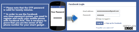  Please note that the OTP password is valid for twenty minutes.   Do also note, in order to use the Facebook one-time-password system, you need to register and verify your mobile phone with Facebook first. This is necessary to prove that you are the owner of the phone number for your smart gadget .