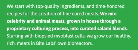 We start with top-quality ingredients, and time-honored recipes for the creation of fine cured meats. We mix celebrity and animal meats, grown in house through a proprietary culturing process, into curated salami blends. Starting with biopsied myoblast cells, we grow our healthy, rich, meats in Bite Labs’ own bioreactors. 