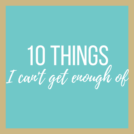 10 Things I Can't Get Enough Of
