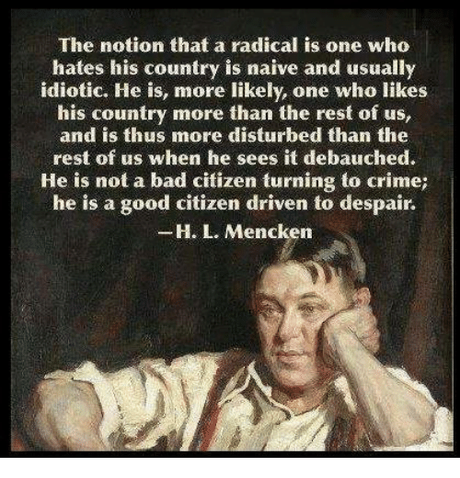 Image result for “The notion that a radical is one who hates his country is naïve and usually idiotic. He is, more likely, one who likes his country more than the rest of us, and is thus more disturbed than the rest of us when he sees it debauched. He is not a bad citizen turning to crime; he is a good citizen driven to despair.”  ― H.L. Mencken