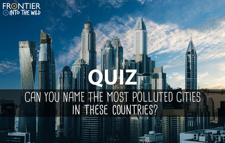 QUIZ: Can you name the most polluted cities in these countries? QUIZ: Can you name the most polluted cities in these countries?