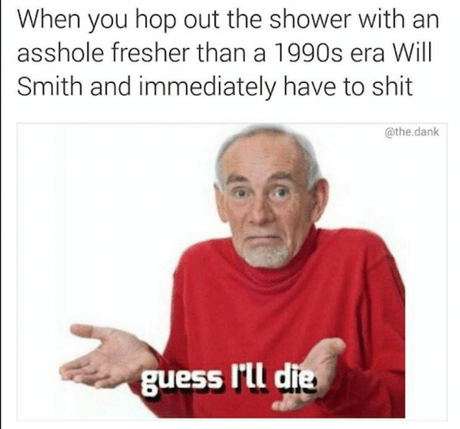 When You Hope Our the Shower with an asshole fresher than a 1990s era will smith and immediately have to shit, Guess I'll die