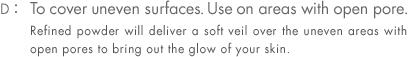 D: To cover uneven surfaces. Use on areas with open pore. Refined powder will deliver a soft veil over the uneven areas with open pores to bring out the glow of your skin.