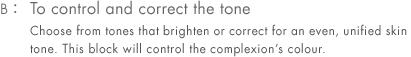 B: To control and correct the tone Choose from tones that brighten or correct for an even, unified skin tone. This block will control the complexion’s colour.