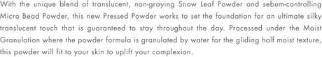 With the unique blend of translucent, non-graying Snow Leaf Powder and sebum-controlling Micro Bead Powder, this new Pressed Powder works to set the foundation for an ultimate silky translucent touch that is guaranteed to stay throughout the day. Processed under the Moist Granulation where the powder formula is granulated by water for the gliding half moist texture, this powder will fit to your skin to uplift your complexion.