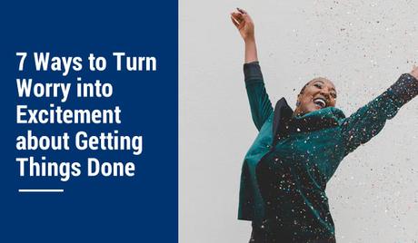 7 Ways to Turn Worry into Excitement about Getting Things Done