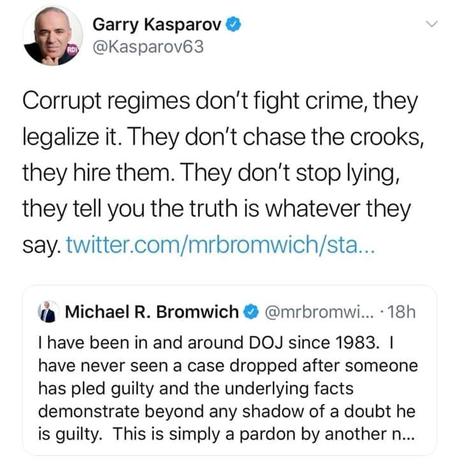 Image may contain: 1 person, possible text that says 'Garry Kasparov @Kasparov63 Corrupt regimes don't fight crime, they legalize it. They don't chase the crooks, they hire them. They don't stop lying, they tell you the truth is whatever they say. twitter er.com/mrbromwich/sa.. Michael R. Bromwich @mrbromwi... 18h have been in and around DOJ since 1983. have never seen a case dropped after someone has pled guilty and the underlying facts demonstrate beyond any shadow of a doubt he is guilty. This is simply a pardon by another'