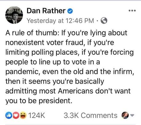 Image may contain: 1 person, text that says 'Dan Rather Yesterday at 12:46 PM … A rule of thumb: If you're lying about nonexistent voter fraud, if you're limiting polling places, if you're forcing people to line up to vote in a pandemic, even the old and the infirm, then it seems you're basically admitting most Americans don't want you to be president. 124K 3.3K Comments'