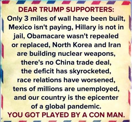 Image may contain: text that says 'DEAR TRUMP SUPPORTERS: Only 3 miles of wall have been built, Mexico isn't paying, Hillary is not in jail, Obamacare wasn't repealed or replaced, North Korea and Iran are building nuclear weapons, there's no China trade deal, the deficit has skyrocketed, race relations have worsened, tens of millions are unemployed, and our country is the epicenter of a global pandemic. YOU GOT PLAYED BY A CON MAN.'