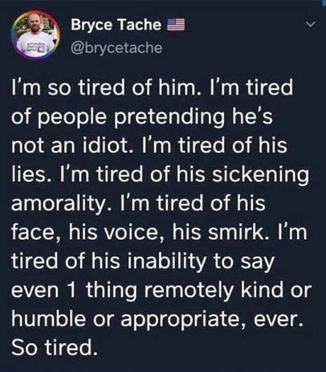 So Tired Image may contain: text that says 'Bryce Tache @brycetache I'm so tired of him. I'm tired of people pretending he's not an idiot. I'm tired of his lies. I'm tired of his sickening amorality. I'm tired of his face, his voice, his smirk. I'm tired of his inability to say even 1 thing remotely kind or humble or appropriate, ever. So tired.'