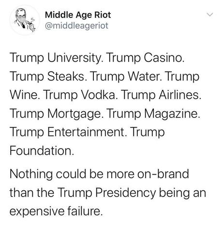 Image may contain: text that says 'Middle Age Riot @middleageriot Trump University. Trump Casino. Trump Steaks. Trump Water. Trump Wine. Trump Vodka. Trump Airlines. Trump Mortgage. Trump Magazine. Trump Entertainment. Trump Foundation. Nothing could be more on-brand than the Trump Presidency being an expensive failure.'