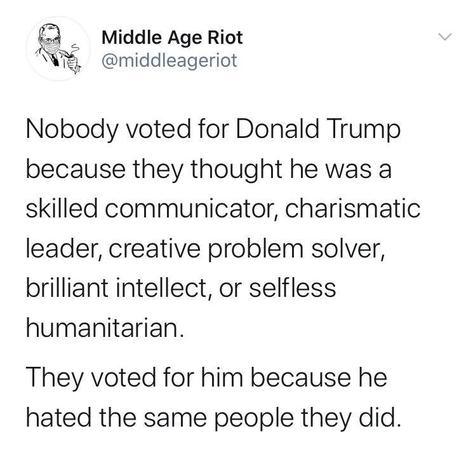 Image may contain: text that says 'Middle Age Riot @middleageriot Nobody voted for Donald Trump because they thought he was a skilled communicator, charismatic leader, creative problem solver, brilliant intellect, or selfless humanitarian. They voted for him because he hated the same people they did.'