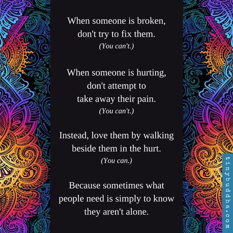 May be an image of ‎text that says '‎ن When someone is broken, don't try to fix them. (You can' When someone is hurting, don't attempt to take away their pain. (You can't.) Instead, love them by walking beside them in the hurt. (You can.) Because sometimes what people need is simply to know they aren't alone.‎'‎