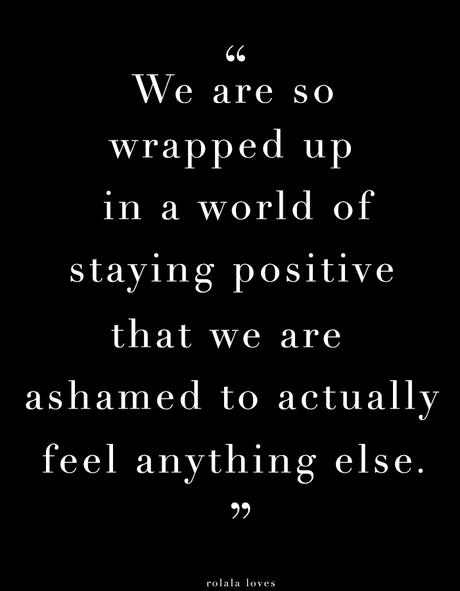 We are so wrapped up in a world of staying positive that we are actually ashamed to feel anything else.