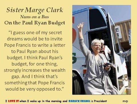 Nun wishes Pope Francis would write to Paul Ryan about his ‘extremely unjust’ budget
“I guess one of my secret dreams would be to invite Pope Francis to write a letter to Paul Ryan about his budget. I think Paul Ryan’s budget, for one thing, strongly increases the wealth gap. And I think that’s something that Pope Francis would be very opposed to,” Sister Marge Clark
http://www.rawstory.com/rs/2013/03/15/nun-wishes-pope-francis-would-write-to-paul-ryan-about-his-extremely-unjust-budget/
 Vic