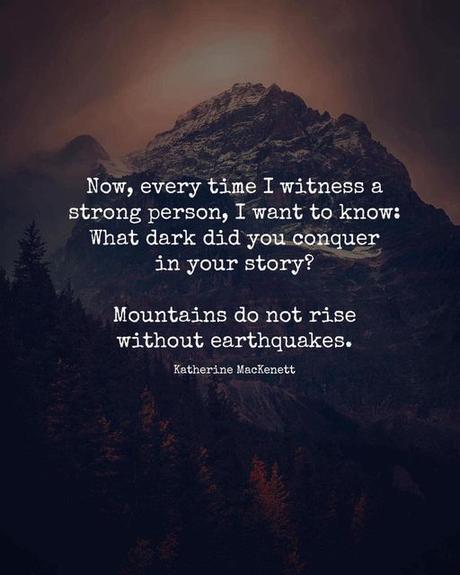 May be an image of text that says 'Now, every time I witness a strong person, I want to know: What dark did you conquer in your story? Mountains do not rise without earthquakes. Katherine MacKenett'