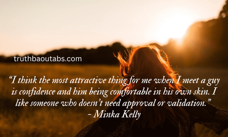100+ Self-Confidence quotes to boost your confidence “I think the most attractive thing for me when I meet a guy is confidence and him being comfortable in his own skin. I like someone who doesn’t need approval or validation.” ~ Minka Kelly