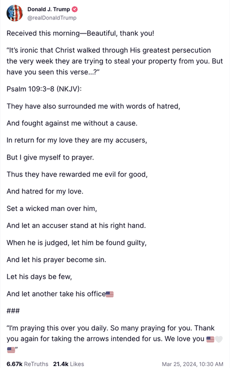 Trump Truth Social post: Received this morning—Beautiful, thank you! “It’s ironic that Christ walked through His greatest persecution the very week they are trying to steal your property from you. But have you seen this verse…?” Psalm 109:3–8 (NKJV): They have also surrounded me with words of hatred, And fought against me without a cause. In return for my love they are my accusers, But I give myself to prayer. Thus they have rewarded me evil for good, And hatred for my love. Set a wicked man over him, And let an accuser stand at his right hand. When he is judged, let him be found guilty, And let his prayer become sin. Let his days be few, And let another take his office🇺🇸 ### “I’m praying this over you daily. So many praying for you. Thank you again for taking the arrows intended for us. We love you