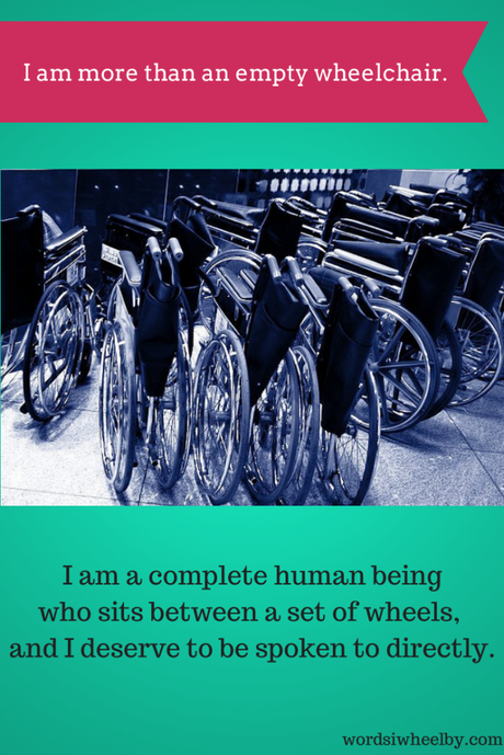 I am more than an empty wheelchair. I am a complete human being  who sits between a set of wheels,  and I deserve to be spoken to directly.