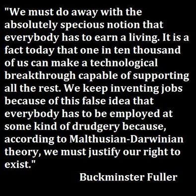 “We should do away with the absolutely specious notion that everybody has to earn a living. It is a fact today that one in ten thousand of us can make a technological breakthrough capable of supporting all the rest. The youth of today are absolutely right in recognizing this nonsense of earning a living. We keep inventing jobs because of this false idea that everybody has to be employed at some kind of drudgery because, according to Malthusian Darwinian theory he must justify his right to exist. So we have inspectors of inspectors and people making instruments for inspectors to inspect inspectors. The true business of people should be to go back to school and think about whatever it was they were thinking about before somebody came along and told them they had to earn a living.”   ― Richard Buckminster Fuller  Facebook: In5d Esoteric Metaphysical and Spiritual Database Website: http://www.in5d.com/