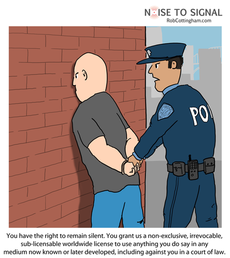 Cop arresting a suspect: You have the right to remain silent. You grant us a non-exclusive, irrevocable, sub-licensable worldwide license to use anything you do say in any medium now known or later developed, including against you in a court of law.